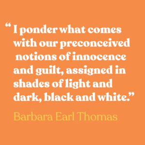 Orange graphic with white text that says "I ponder what comes with our preconceived notions of innocence and guilt, assigned in shades of light and dark, black and white." -Barbara Earl Thomas